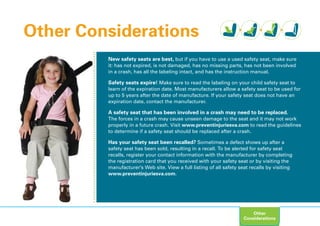 New safety seats are best, but if you have to use a used safety seat, make sure
it: has not expired, is not damaged, has no missing parts, has not been involved
in a crash, has all the labeling intact, and has the instruction manual.
Safety seats expire! Make sure to read the labeling on your child safety seat to
learn of the expiration date. Most manufacturers allow a safety seat to be used for
up to 5 years after the date of manufacture. If your safety seat does not have an
expiration date, contact the manufacturer.
A safety seat that has been involved in a crash may need to be replaced.
The forces in a crash may cause unseen damage to the seat and it may not work
properly in a future crash. Visit www.preventinjuriesva.com to read the guidelines
to determine if a safety seat should be replaced after a crash.
Has your safety seat been recalled? Sometimes a defect shows up after a
safety seat has been sold, resulting in a recall. To be alerted for safety seat
recalls, register your contact information with the manufacturer by completing
the registration card that you received with your safety seat or by visiting the
manufacturer’s Web site. View a full listing of all safety seat recalls by visiting
www.preventinjuriesva.com.
Other Considerations
Other
Considerations
 