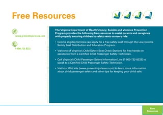 www.preventinjuriesva.com
1-800-732-8333
The Virginia Department of Health’s Injury, Suicide and Violence Prevention
Program provides the following free resources to assist parents and caregivers
with properly securing children in safety seats on every ride:
• Income eligible families can apply for a free safety seat through the Low-Income
Safety Seat Distribution and Education Program.
• Visit one of Virginia’s Child Safety Seat Check Stations for free hands-on
assistance from a Certified Child Passenger Safety Technician.
• Call Virginia’s Child Passenger Safety Information Line [1-800-732-8333] to
speak to a Certified Child Passenger Safety Technician.
• Visit our Web site [www.preventinjuriesva.com] to learn more information
about child passenger safety and other tips for keeping your child safe.
Free Resources
Free
Resources
 