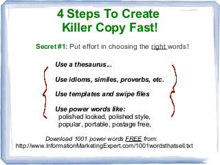 4 Steps To Create
Killer Copy Fast!
Secret #1: Put effort in choosing the right words!
Use a thesaurus...
Use idioms, similes, proverbs, etc.
Use templates and swipe files
Use power words like:
polished looked, polished style,
popular, portable, postage free,
Download 1001 power words FREE from:
http://www.InformationMarketingExpert.com/1001wordsthatsell.txt
 