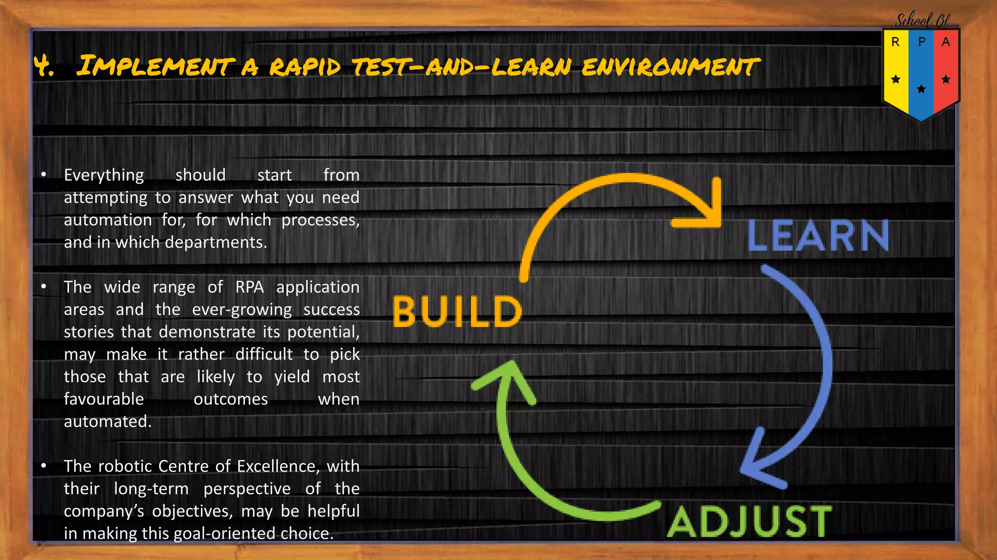 4. Implement a rapid test-and-learn environment
• Everything should start from
attempting to answer what you need
automation for, for which processes,
and in which departments.
• The wide range of RPA application
areas and the ever-growing success
stories that demonstrate its potential,
may make it rather difficult to pick
those that are likely to yield most
favourable outcomes when
automated.
• The robotic Centre of Excellence, with
their long-term perspective of the
company’s objectives, may be helpful
in making this goal-oriented choice.
 