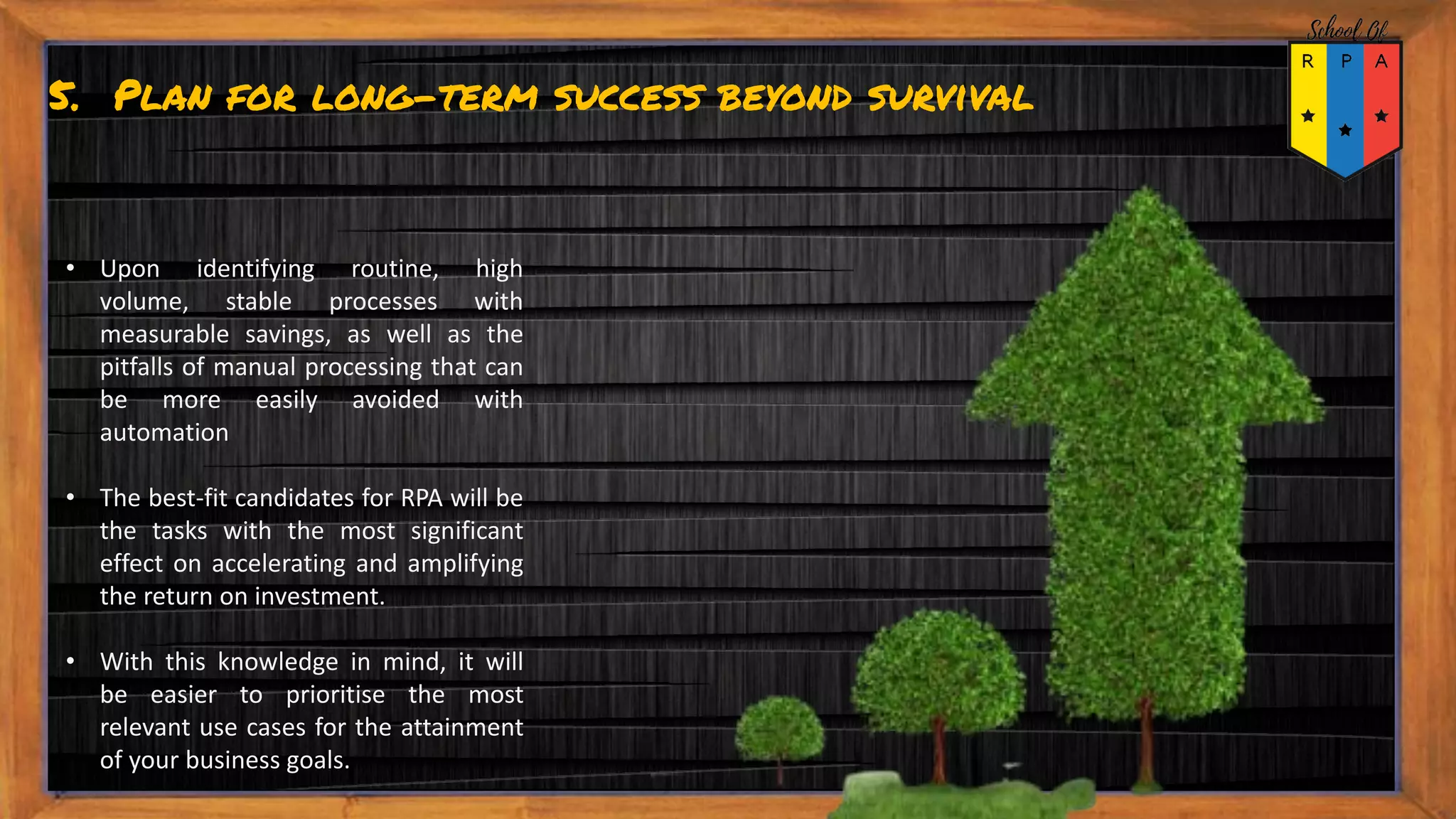 5. Plan for long-term success beyond survival
• Upon identifying routine, high
volume, stable processes with
measurable savings, as well as the
pitfalls of manual processing that can
be more easily avoided with
automation
• The best-fit candidates for RPA will be
the tasks with the most significant
effect on accelerating and amplifying
the return on investment.
• With this knowledge in mind, it will
be easier to prioritise the most
relevant use cases for the attainment
of your business goals.
 