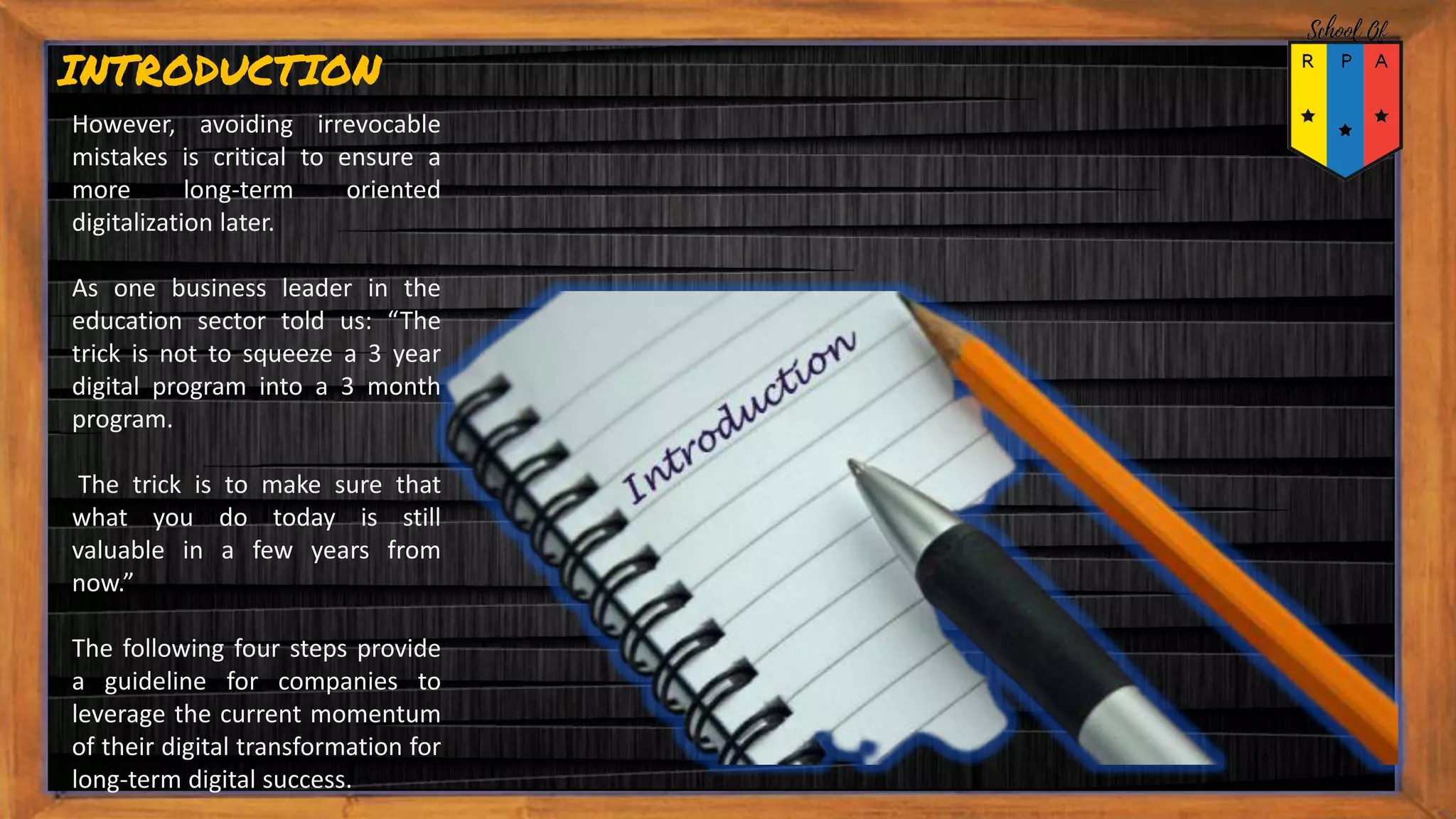 However, avoiding irrevocable
mistakes is critical to ensure a
more long-term oriented
digitalization later.
As one business leader in the
education sector told us: “The
trick is not to squeeze a 3 year
digital program into a 3 month
program.
The trick is to make sure that
what you do today is still
valuable in a few years from
now.”
The following four steps provide
a guideline for companies to
leverage the current momentum
of their digital transformation for
long-term digital success.
INTRODUCTION
 