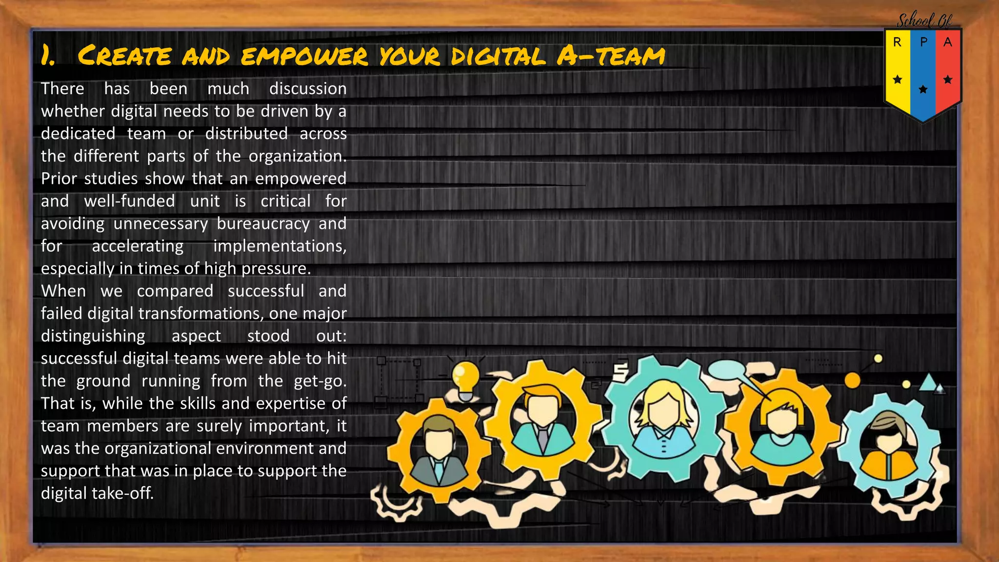 1. Create and empower your digital A-team
There has been much discussion
whether digital needs to be driven by a
dedicated team or distributed across
the different parts of the organization.
Prior studies show that an empowered
and well-funded unit is critical for
avoiding unnecessary bureaucracy and
for accelerating implementations,
especially in times of high pressure.
When we compared successful and
failed digital transformations, one major
distinguishing aspect stood out:
successful digital teams were able to hit
the ground running from the get-go.
That is, while the skills and expertise of
team members are surely important, it
was the organizational environment and
support that was in place to support the
digital take-off.
 