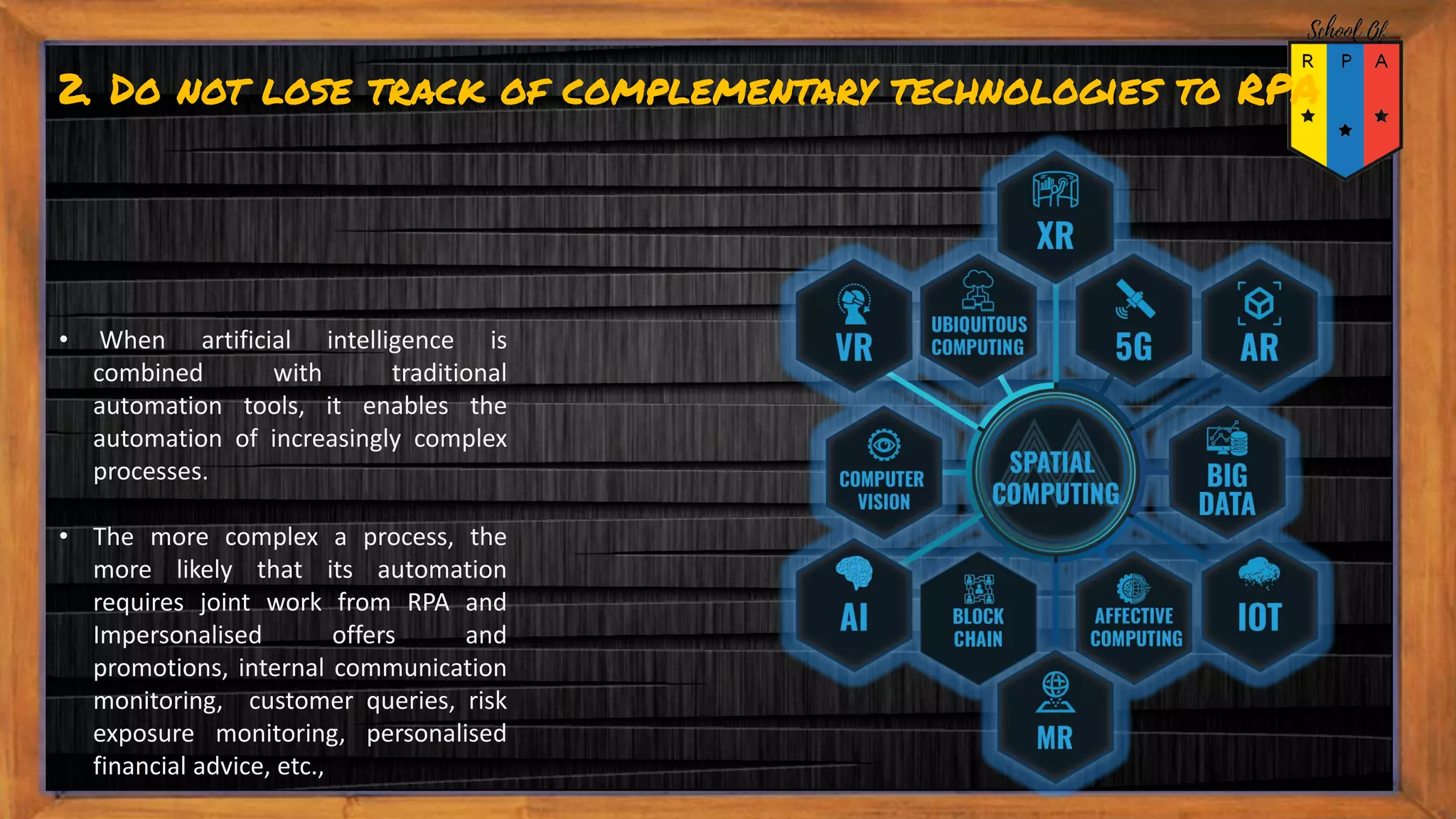 2. Do not lose track of complementary technologies to RPA
• When artificial intelligence is
combined with traditional
automation tools, it enables the
automation of increasingly complex
processes.
• The more complex a process, the
more likely that its automation
requires joint work from RPA and
Impersonalised offers and
promotions, internal communication
monitoring, customer queries, risk
exposure monitoring, personalised
financial advice, etc.,
 