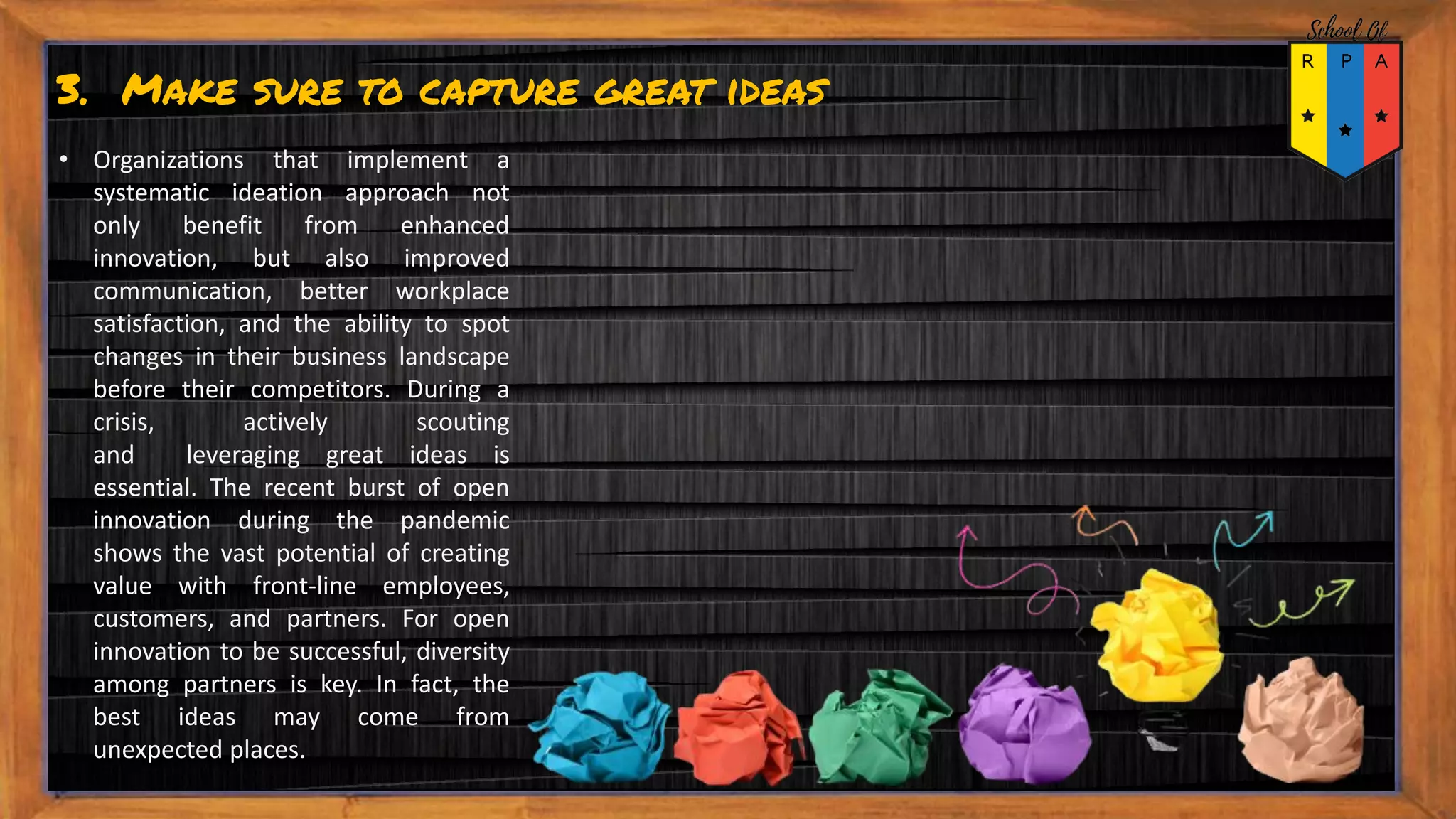 3. Make sure to capture great ideas
• Organizations that implement a
systematic ideation approach not
only benefit from enhanced
innovation, but also improved
communication, better workplace
satisfaction, and the ability to spot
changes in their business landscape
before their competitors. During a
crisis, actively scouting
and leveraging great ideas is
essential. The recent burst of open
innovation during the pandemic
shows the vast potential of creating
value with front-line employees,
customers, and partners. For open
innovation to be successful, diversity
among partners is key. In fact, the
best ideas may come from
unexpected places.
 