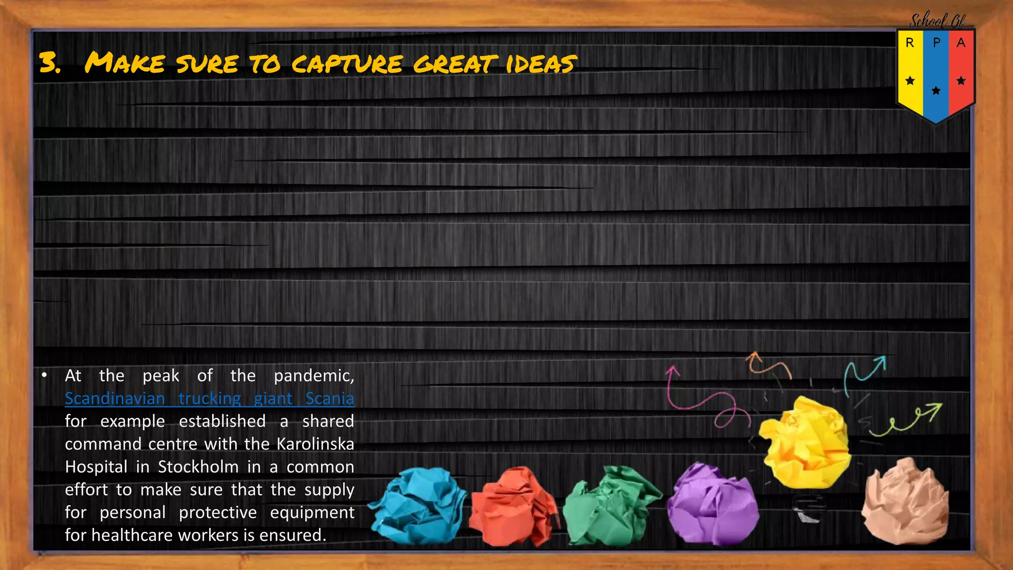 3. Make sure to capture great ideas
• At the peak of the pandemic,
Scandinavian trucking giant Scania
for example established a shared
command centre with the Karolinska
Hospital in Stockholm in a common
effort to make sure that the supply
for personal protective equipment
for healthcare workers is ensured.
 