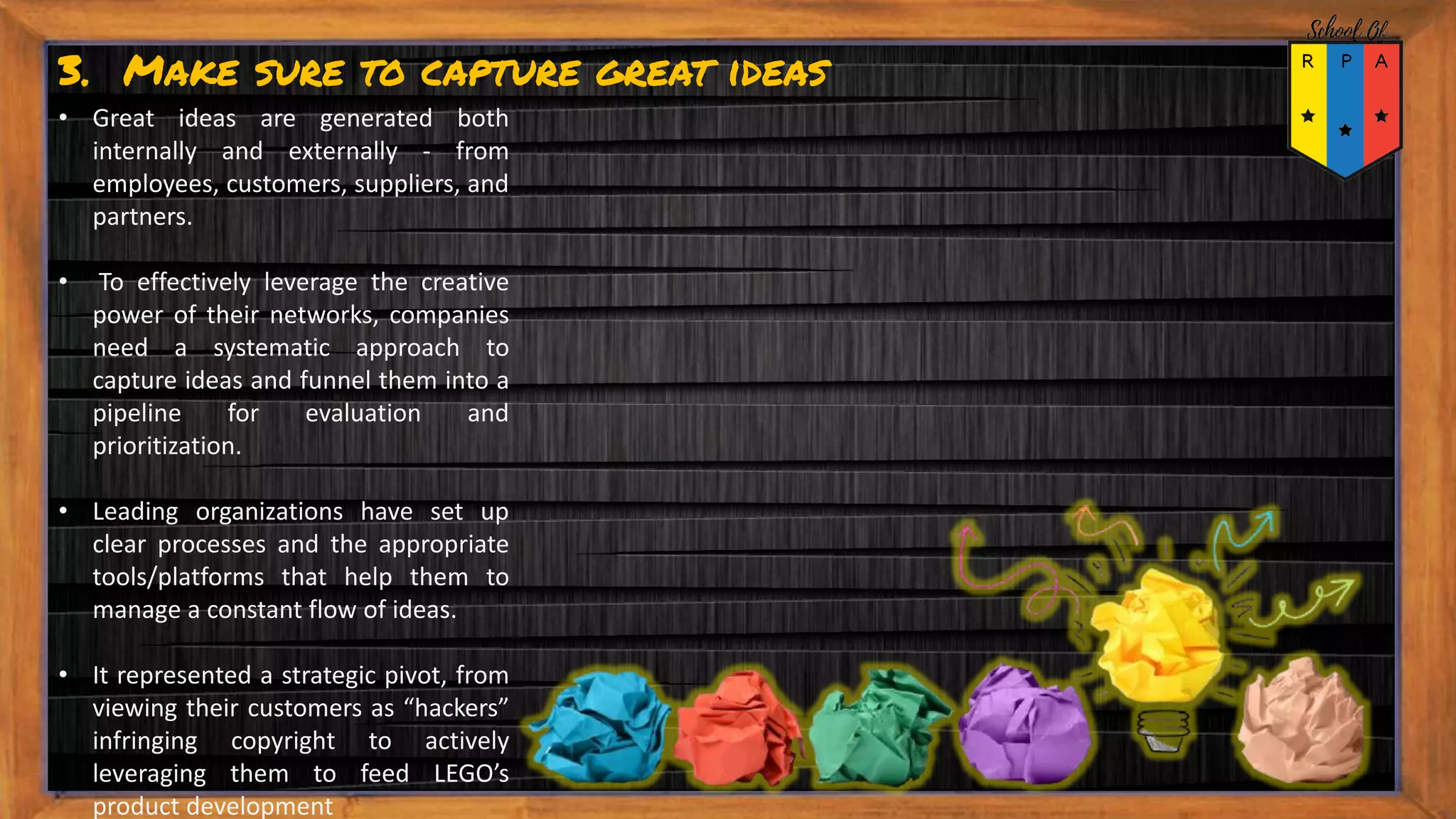 3. Make sure to capture great ideas
• Great ideas are generated both
internally and externally - from
employees, customers, suppliers, and
partners.
• To effectively leverage the creative
power of their networks, companies
need a systematic approach to
capture ideas and funnel them into a
pipeline for evaluation and
prioritization.
• Leading organizations have set up
clear processes and the appropriate
tools/platforms that help them to
manage a constant flow of ideas.
• It represented a strategic pivot, from
viewing their customers as “hackers”
infringing copyright to actively
leveraging them to feed LEGO’s
product development
 