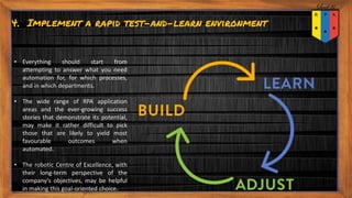 4. Implement a rapid test-and-learn environment
• Everything should start from
attempting to answer what you need
automation for, for which processes,
and in which departments.
• The wide range of RPA application
areas and the ever-growing success
stories that demonstrate its potential,
may make it rather difficult to pick
those that are likely to yield most
favourable outcomes when
automated.
• The robotic Centre of Excellence, with
their long-term perspective of the
company’s objectives, may be helpful
in making this goal-oriented choice.
 