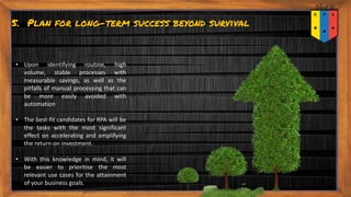5. Plan for long-term success beyond survival
• Upon identifying routine, high
volume, stable processes with
measurable savings, as well as the
pitfalls of manual processing that can
be more easily avoided with
automation
• The best-fit candidates for RPA will be
the tasks with the most significant
effect on accelerating and amplifying
the return on investment.
• With this knowledge in mind, it will
be easier to prioritise the most
relevant use cases for the attainment
of your business goals.
 