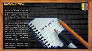People are biased to look for
simple and immediate solutions
that reduce uncertainty,
especially during times of
crises.
No surprise then that digital
transformation efforts driven by
business survival look different
from those that are carefully
planned and prepared. Instead
of a North Star that hovers in the
distance above all digital
initiatives, the overarching
question becomes:
How can we leverage digital
technologies to ensure business
continuity now?
INTRODUCTION
 
