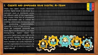 1. Create and empower your digital A-team
There has been much discussion
whether digital needs to be driven by a
dedicated team or distributed across
the different parts of the organization.
Prior studies show that an empowered
and well-funded unit is critical for
avoiding unnecessary bureaucracy and
for accelerating implementations,
especially in times of high pressure.
When we compared successful and
failed digital transformations, one major
distinguishing aspect stood out:
successful digital teams were able to hit
the ground running from the get-go.
That is, while the skills and expertise of
team members are surely important, it
was the organizational environment and
support that was in place to support the
digital take-off.
 