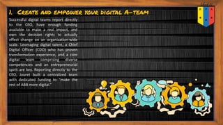 1. Create and empower your digital A-team
Successful digital teams report directly
to the CEO, have enough funding
available to make a real impact, and
own the decision rights to actually
effect change on an organization-wide
scale. Leveraging digital talent, a Chief
Digital Officer (CDO) who has proven
transformation experience, and a core
digital team comprising diverse
competencies and an entrepreneurial
spirit are key. Reporting directly to the
CEO, Jouret built a centralized team
with dedicated funding to “make the
rest of ABB more digital.”
 