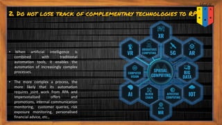 2. Do not lose track of complementary technologies to RPA
• When artificial intelligence is
combined with traditional
automation tools, it enables the
automation of increasingly complex
processes.
• The more complex a process, the
more likely that its automation
requires joint work from RPA and
Impersonalised offers and
promotions, internal communication
monitoring, customer queries, risk
exposure monitoring, personalised
financial advice, etc.,
 