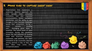 3. Make sure to capture great ideas
• Organizations that implement a
systematic ideation approach not
only benefit from enhanced
innovation, but also improved
communication, better workplace
satisfaction, and the ability to spot
changes in their business landscape
before their competitors. During a
crisis, actively scouting
and leveraging great ideas is
essential. The recent burst of open
innovation during the pandemic
shows the vast potential of creating
value with front-line employees,
customers, and partners. For open
innovation to be successful, diversity
among partners is key. In fact, the
best ideas may come from
unexpected places.
 