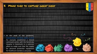 3. Make sure to capture great ideas
• At the peak of the pandemic,
Scandinavian trucking giant Scania
for example established a shared
command centre with the Karolinska
Hospital in Stockholm in a common
effort to make sure that the supply
for personal protective equipment
for healthcare workers is ensured.
 