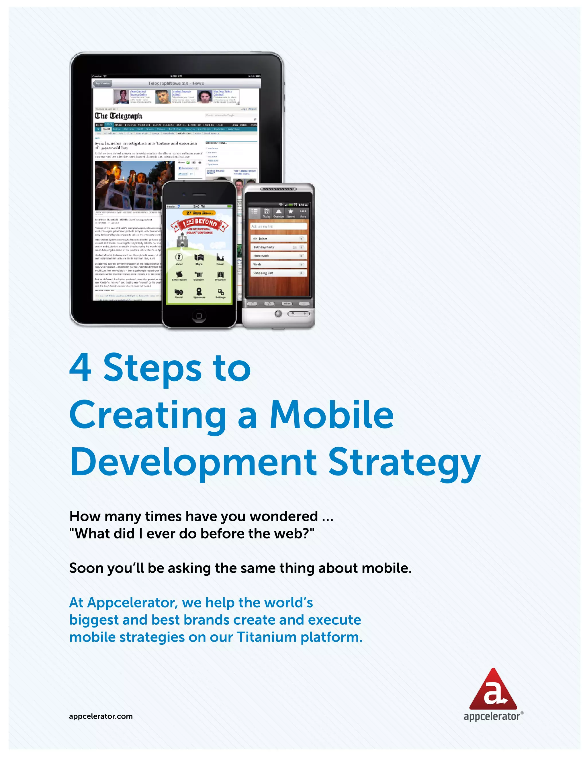 APPCELERATOR WHITEPAPER: 4 STEPS TO CREATING A MOBILE STRATEGY




4 Steps to
Creating a Mobile
Development Strategy
How many times have you wondered …
"What did I ever do before the web?"

Soon you’ll be asking the same thing about mobile.

At Appcelerator, we help the world’s
biggest and best brands create and execute
mobile strategies on our Titanium platform.




appcelerator.com
 