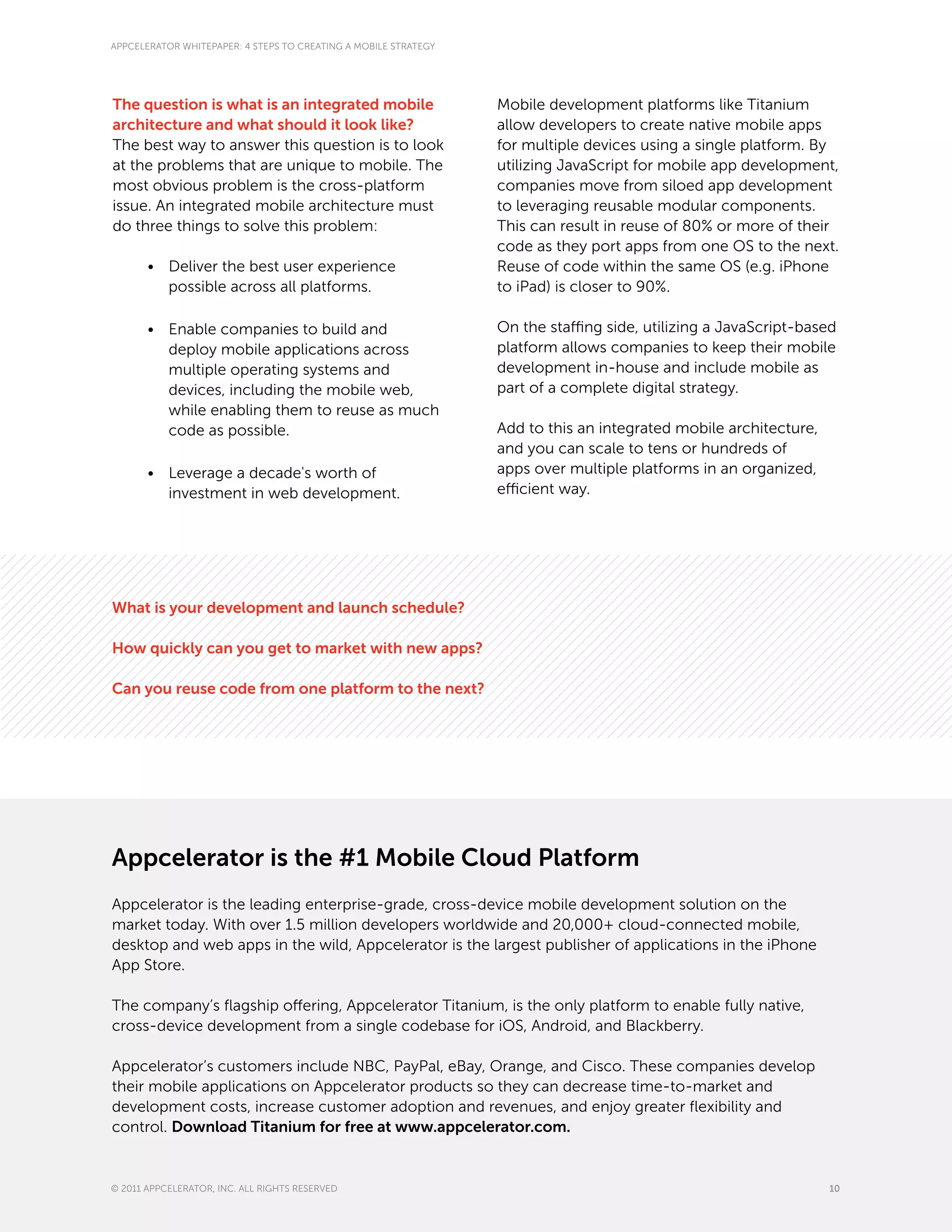 APPCELERATOR WHITEPAPER: 4 STEPS TO CREATING A MOBILE STRATEGY




The question is what is an integrated mobile                     Mobile development platforms like Titanium
architecture and what should it look like?                       allow developers to create native mobile apps
The best way to answer this question is to look                  for multiple devices using a single platform. By
at the problems that are unique to mobile. The                   utilizing JavaScript for mobile app development,
most obvious problem is the cross-platform                       companies move from siloed app development
issue. An integrated mobile architecture must                    to leveraging reusable modular components.
do three things to solve this problem:                           This can result in reuse of 80% or more of their
                                                                 code as they port apps from one OS to the next.
       •	 Deliver the best user experience                       Reuse of code within the same OS (e.g. iPhone
          possible across all platforms.                         to iPad) is closer to 90%.

       •	 Enable companies to build and                          On the staffing side, utilizing a JavaScript-based
          deploy mobile applications across                      platform allows companies to keep their mobile
          multiple operating systems and                         development in-house and include mobile as
          devices, including the mobile web,                     part of a complete digital strategy.
          while enabling them to reuse as much
          code as possible.                                      Add to this an integrated mobile architecture,
                                                                 and you can scale to tens or hundreds of
       •	 Leverage a decade's worth of                           apps over multiple platforms in an organized,
          investment in web development.                         efficient way.




What is your development and launch schedule?

How quickly can you get to market with new apps?

Can you reuse code from one platform to the next?




Appcelerator is the #1 Mobile Cloud Platform
Appcelerator is the leading enterprise-grade, cross-device mobile development solution on the
market today. With over 1.5 million developers worldwide and 20,000+ cloud-connected mobile,
desktop and web apps in the wild, Appcelerator is the largest publisher of applications in the iPhone
App Store.

The company’s flagship offering, Appcelerator Titanium, is the only platform to enable fully native,
cross-device development from a single codebase for iOS, Android, and Blackberry.

Appcelerator’s customers include NBC, PayPal, eBay, Orange, and Cisco. These companies develop
their mobile applications on Appcelerator products so they can decrease time-to-market and
development costs, increase customer adoption and revenues, and enjoy greater flexibility and
control. Download Titanium for free at www.appcelerator.com.


© 2011 APPCELERATOR, INC. ALL RIGHTS RESERVED                                                                     10
 