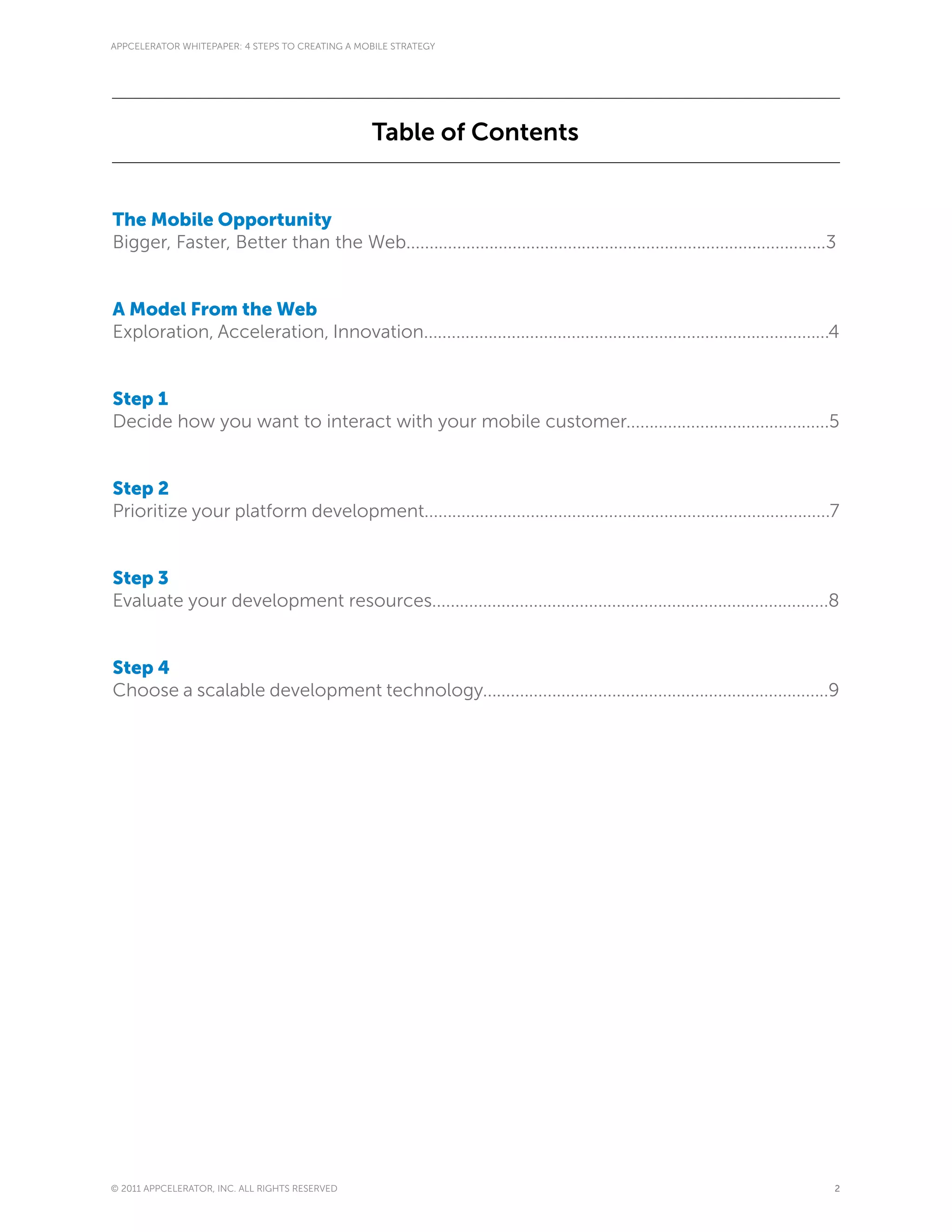 APPCELERATOR WHITEPAPER: 4 STEPS TO CREATING A MOBILE STRATEGY




                                                 Table of Contents


The Mobile Opportunity
Bigger, Faster, Better than the Web...........................................................................................3


A Model From the Web
Exploration, Acceleration, Innovation........................................................................................4


Step 1
Decide how you want to interact with your mobile customer............................................5


Step 2
Prioritize your platform development........................................................................................7


Step 3
Evaluate your development resources......................................................................................8


Step 4
Choose a scalable development technology...........................................................................9




© 2011 APPCELERATOR, INC. ALL RIGHTS RESERVED                                                                                 2
 
