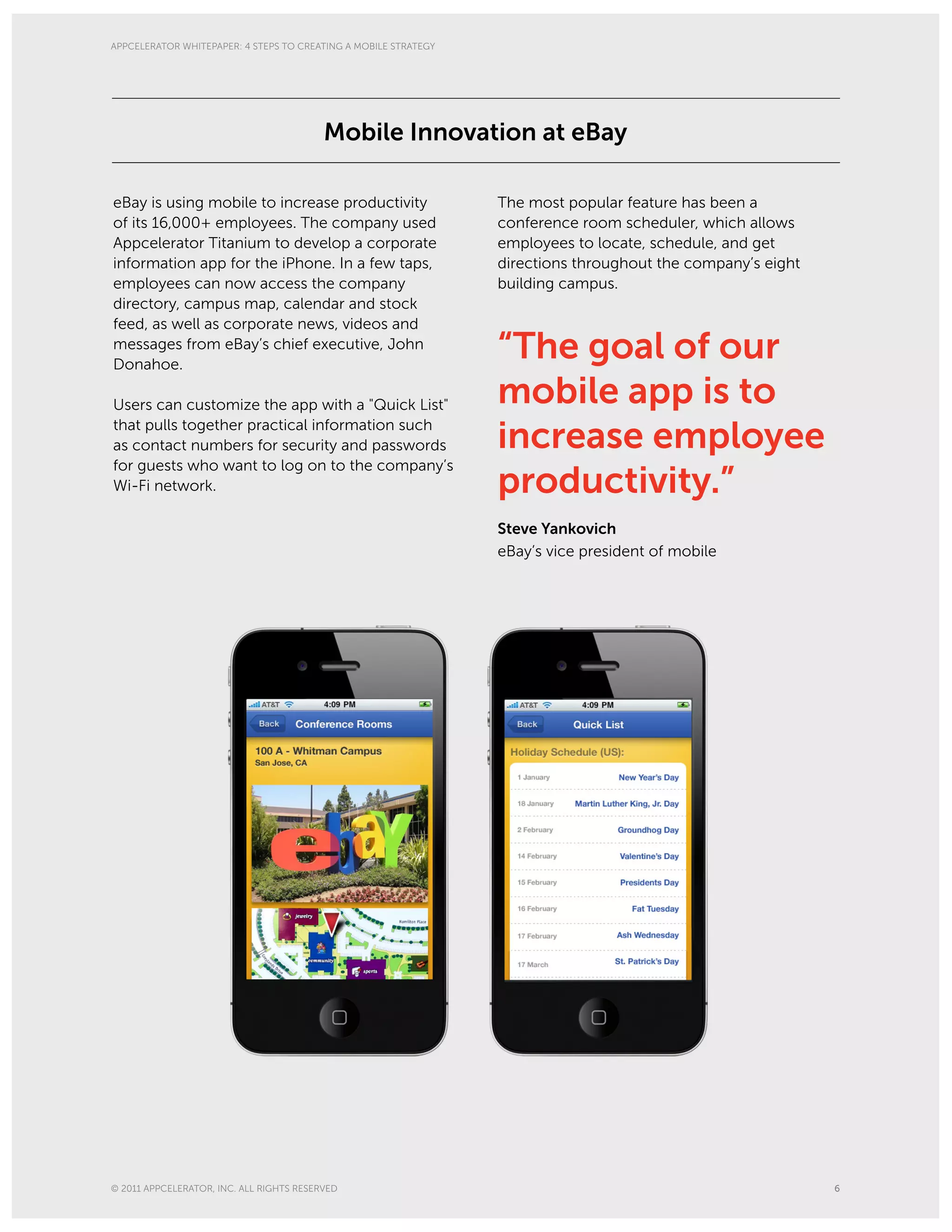 APPCELERATOR WHITEPAPER: 4 STEPS TO CREATING A MOBILE STRATEGY




                                          Mobile Innovation at eBay

eBay is using mobile to increase productivity                    The most popular feature has been a
of its 16,000+ employees. The company used                       conference room scheduler, which allows
Appcelerator Titanium to develop a corporate                     employees to locate, schedule, and get
information app for the iPhone. In a few taps,                   directions throughout the company’s eight
employees can now access the company                             building campus.
directory, campus map, calendar and stock
feed, as well as corporate news, videos and
messages from eBay’s chief executive, John
Donahoe.
                                                                 “The goal of our
Users can customize the app with a "Quick List"                  mobile app is to
that pulls together practical information such
as contact numbers for security and passwords                    increase employee
for guests who want to log on to the company’s
Wi-Fi network.                                                   productivity.”
                                                                 Steve Yankovich
                                                                 eBay’s vice president of mobile




© 2011 APPCELERATOR, INC. ALL RIGHTS RESERVED                                                                6
 