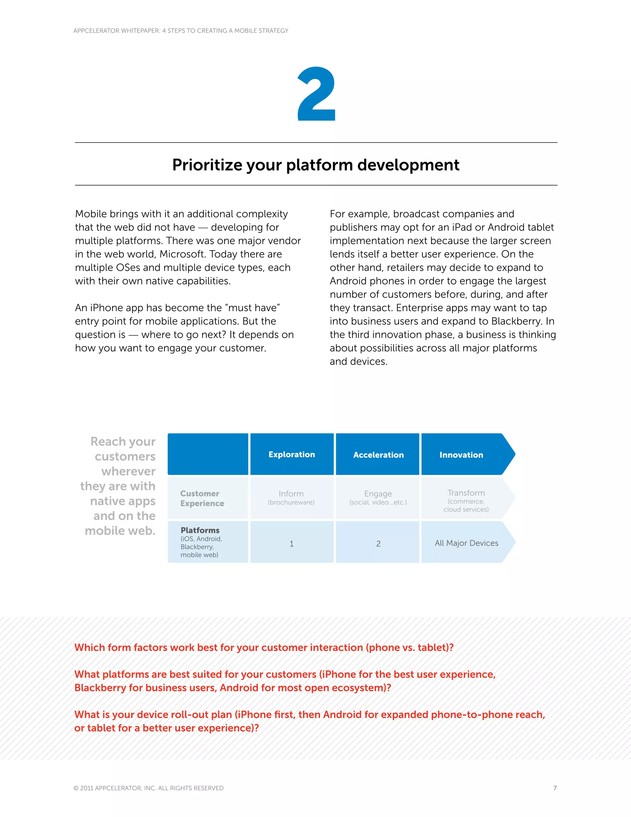APPCELERATOR WHITEPAPER: 4 STEPS TO CREATING A MOBILE STRATEGY




                                                                     2
                             Prioritize your platform development

Mobile brings with it an additional complexity                           For example, broadcast companies and
that the web did not have — developing for                               publishers may opt for an iPad or Android tablet
multiple platforms. There was one major vendor                           implementation next because the larger screen
in the web world, Microsoft. Today there are                             lends itself a better user experience. On the
multiple OSes and multiple device types, each                            other hand, retailers may decide to expand to
with their own native capabilities.                                      Android phones in order to engage the largest
                                                                         number of customers before, during, and after
An iPhone app has become the “must have”                                 they transact. Enterprise apps may want to tap
entry point for mobile applications. But the                             into business users and expand to Blackberry. In
question is — where to go next? It depends on                            the third innovation phase, a business is thinking
how you want to engage your customer.                                    about possibilities across all major platforms
                                                                         and devices.




   Reach your
    customers                                           Exploration           Acceleration             Innovation

     wherever
 they are with                 Customer                                                                  Transform
                                                           Inform                 Engage
   native apps                 Experience               (brochureware)       (social, video...etc.)      (commerce,
                                                                                                        cloud services)
   and on the
  mobile web.                   Platforms
                                (iOS, Android,
                                Blackberry,                      1                     2              All Major Devices
                                mobile web)




Which form factors work best for your customer interaction (phone vs. tablet)?

What platforms are best suited for your customers (iPhone for the best user experience,
Blackberry for business users, Android for most open ecosystem)?

What is your device roll-out plan (iPhone first, then Android for expanded phone-to-phone reach,
or tablet for a better user experience)?




© 2011 APPCELERATOR, INC. ALL RIGHTS RESERVED                                                                             7
 