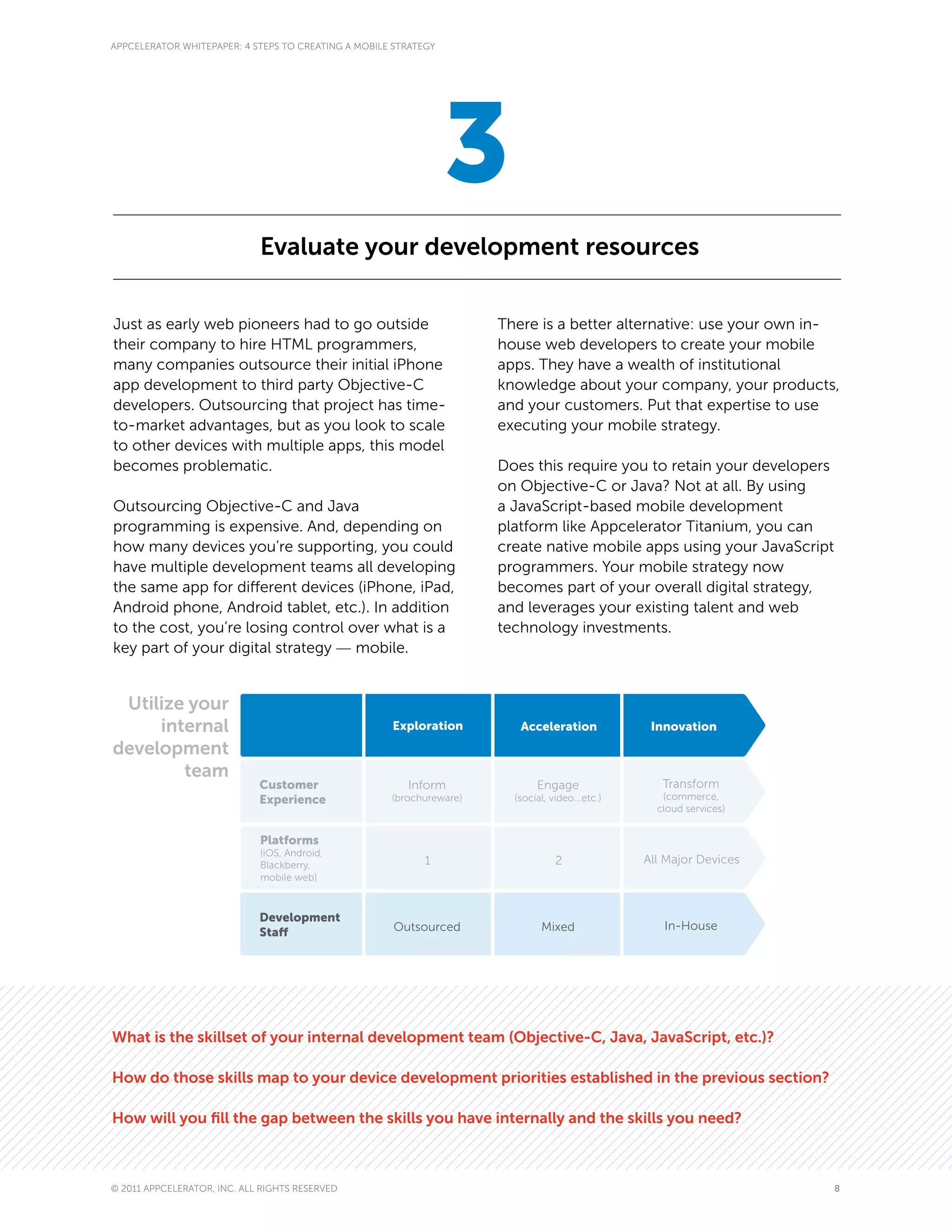 APPCELERATOR WHITEPAPER: 4 STEPS TO CREATING A MOBILE STRATEGY




                                                                 3
                             Evaluate your development resources

Just as early web pioneers had to go outside                          There is a better alternative: use your own in-
their company to hire HTML programmers,                               house web developers to create your mobile
many companies outsource their initial iPhone                         apps. They have a wealth of institutional
app development to third party Objective-C                            knowledge about your company, your products,
developers. Outsourcing that project has time-                        and your customers. Put that expertise to use
to-market advantages, but as you look to scale                        executing your mobile strategy.
to other devices with multiple apps, this model
becomes problematic.                                                  Does this require you to retain your developers
                                                                      on Objective-C or Java? Not at all. By using
Outsourcing Objective-C and Java                                      a JavaScript-based mobile development
programming is expensive. And, depending on                           platform like Appcelerator Titanium, you can
how many devices you’re supporting, you could                         create native mobile apps using your JavaScript
have multiple development teams all developing                        programmers. Your mobile strategy now
the same app for different devices (iPhone, iPad,                     becomes part of your overall digital strategy,
Android phone, Android tablet, etc.). In addition                     and leverages your existing talent and web
to the cost, you’re losing control over what is a                     technology investments.
key part of your digital strategy — mobile.


 Utilize your
     internal                                        Exploration         Acceleration             Innovation
development
        team
                             Customer                   Inform               Engage                 Transform
                             Experience              (brochureware)     (social, video...etc.)      (commerce,
                                                                                                   cloud services)


                             Platforms
                             (iOS, Android,
                             Blackberry,                    1                     2              All Major Devices
                             mobile web)



                             Development
                                                      Outsourced              Mixed                 In-House
                             Staff




What is the skillset of your internal development team (Objective-C, Java, JavaScript, etc.)?

How do those skills map to your device development priorities established in the previous section?

How will you fill the gap between the skills you have internally and the skills you need?



© 2011 APPCELERATOR, INC. ALL RIGHTS RESERVED                                                                           8
 