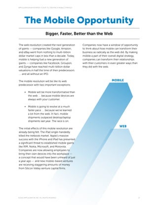 APPCELERATOR WHITEPAPER: 4 STEPS TO CREATING A MOBILE STRATEGY




       The Mobile Opportunity
                                Bigger, Faster, Better than the Web

The web revolution created the next generation                   Companies now have a window of opportunity
of giants — companies like Google, Amazon,                       to think about how mobile can transform their
and eBay went from nothing to multi-billion                      business as radically as the web did. By making
dollar market caps in less than a decade. Today,                 mobile a part of their overall digital strategy,
mobile is helping fuel a new generation of                       companies can transform their relationships
giants — companies like Facebook, Groupon,                       with their customers in even greater ways than
and Zynga have reached multi-billion dollar                      they did with the web.
valuations in half the time of their predecessors
… and all without an IPO.

The mobile revolution will be like its web                                                MOBILE
predecessor with two important exceptions:

       •	 Mobile will be more transformative than
          the web … because mobile devices are
          always with your customer.

       •	 Mobile is going to evolve at a much
          faster pace … because we’ve learned
          a lot from the web. In fact, mobile
          shipments outpaced desktop/laptop
          shipments last year. The race is on.

                                                                                                 WEB
The initial effects of this mobile revolution are
already being felt. The iPad single-handedly
killed the netbook market. Apple’s massive
success with the iPhone and iPad has presented
a significant threat to established mobile giants
like RIM, Nokia, Microsoft, and Motorola.
Companies are now allowing employees to
bring their own devices into the workplace —
a concept that would have been unheard of just
a year ago — and new mobile-based ventures
are receiving staggering amounts of money
from Silicon Valley venture capital firms.




© 2011 APPCELERATOR, INC. ALL RIGHTS RESERVED                                                                       3
 