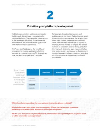 APPCELERATOR WHITEPAPER: 4 STEPS TO CREATING A MOBILE STRATEGY




                                                                     2
                             Prioritize your platform development

Mobile brings with it an additional complexity                           For example, broadcast companies and
that the web did not have — developing for                               publishers may opt for an iPad or Android tablet
multiple platforms. There was one major vendor                           implementation next because the larger screen
in the web world, Microsoft. Today there are                             lends itself a better user experience. On the
multiple OSes and multiple device types, each                            other hand, retailers may decide to expand to
with their own native capabilities.                                      Android phones in order to engage the largest
                                                                         number of customers before, during, and after
An iPhone app has become the “must have”                                 they transact. Enterprise apps may want to tap
entry point for mobile applications. But the                             into business users and expand to Blackberry. In
question is — where to go next? It depends on                            the third innovation phase, a business is thinking
how you want to engage your customer.                                    about possibilities across all major platforms
                                                                         and devices.




   Reach your
    customers                                           Exploration           Acceleration             Innovation

     wherever
 they are with                 Customer                                                                  Transform
                                                           Inform                 Engage
   native apps                 Experience               (brochureware)       (social, video...etc.)      (commerce,
                                                                                                        cloud services)
   and on the
  mobile web.                   Platforms
                                (iOS, Android,
                                Blackberry,                      1                     2              All Major Devices
                                mobile web)




Which form factors work best for your customer interaction (phone vs. tablet)?

What platforms are best suited for your customers (iPhone for the best user experience,
Blackberry for business users, Android for most open ecosystem)?

What is your device roll-out plan (iPhone first, then Android for expanded phone-to-phone reach,
or tablet for a better user experience)?




© 2011 APPCELERATOR, INC. ALL RIGHTS RESERVED                                                                             7
 