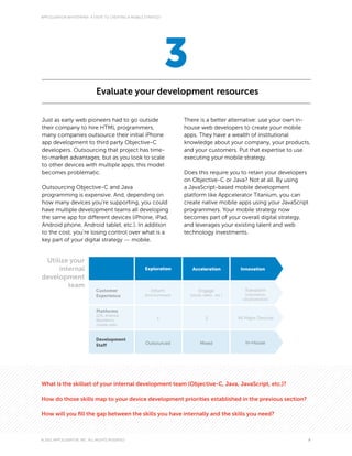 APPCELERATOR WHITEPAPER: 4 STEPS TO CREATING A MOBILE STRATEGY




                                                                 3
                             Evaluate your development resources

Just as early web pioneers had to go outside                          There is a better alternative: use your own in-
their company to hire HTML programmers,                               house web developers to create your mobile
many companies outsource their initial iPhone                         apps. They have a wealth of institutional
app development to third party Objective-C                            knowledge about your company, your products,
developers. Outsourcing that project has time-                        and your customers. Put that expertise to use
to-market advantages, but as you look to scale                        executing your mobile strategy.
to other devices with multiple apps, this model
becomes problematic.                                                  Does this require you to retain your developers
                                                                      on Objective-C or Java? Not at all. By using
Outsourcing Objective-C and Java                                      a JavaScript-based mobile development
programming is expensive. And, depending on                           platform like Appcelerator Titanium, you can
how many devices you’re supporting, you could                         create native mobile apps using your JavaScript
have multiple development teams all developing                        programmers. Your mobile strategy now
the same app for different devices (iPhone, iPad,                     becomes part of your overall digital strategy,
Android phone, Android tablet, etc.). In addition                     and leverages your existing talent and web
to the cost, you’re losing control over what is a                     technology investments.
key part of your digital strategy — mobile.


 Utilize your
     internal                                        Exploration         Acceleration             Innovation
development
        team
                             Customer                   Inform               Engage                 Transform
                             Experience              (brochureware)     (social, video...etc.)      (commerce,
                                                                                                   cloud services)


                             Platforms
                             (iOS, Android,
                             Blackberry,                    1                     2              All Major Devices
                             mobile web)



                             Development
                                                      Outsourced              Mixed                 In-House
                             Staff




What is the skillset of your internal development team (Objective-C, Java, JavaScript, etc.)?

How do those skills map to your device development priorities established in the previous section?

How will you fill the gap between the skills you have internally and the skills you need?



© 2011 APPCELERATOR, INC. ALL RIGHTS RESERVED                                                                           8
 