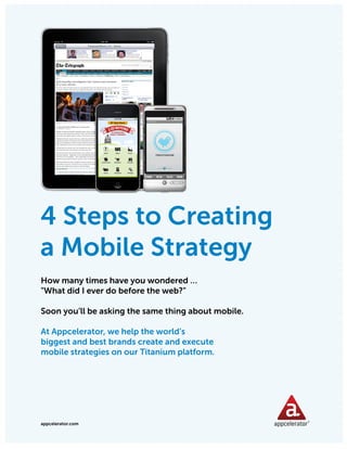 APPCELERATOR WHITEPAPER: 4 STEPS TO CREATING A MOBILE STRATEGY




4 Steps to Creating
a Mobile Strategy
How many times have you wondered …
"What did I ever do before the web?"

Soon you’ll be asking the same thing about mobile.

At Appcelerator, we help the world’s
biggest and best brands create and execute
mobile strategies on our Titanium platform.




appcelerator.com
 