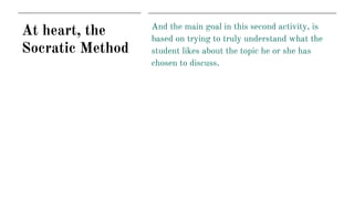 At heart, the
Socratic Method
And the main goal in this second activity, is
based on trying to truly understand what the
student likes about the topic he or she has
chosen to discuss.
 