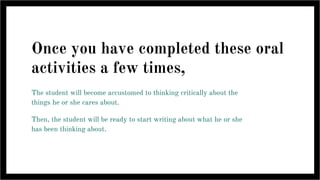 Once you have completed these oral
activities a few times,
The student will become accustomed to thinking critically about the
things he or she cares about.
Then, the student will be ready to start writing about what he or she
has been thinking about.
 