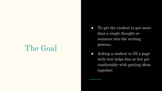 The Goal
● To get the student to put more
than a single thought or
sentence into the writing
process.
● Asking a student to fill a page
with text helps him or her get
comfortable with putting ideas
together.
 