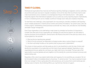 Step3
12
TAKE IT GLOBAL
Multinational organisations face many tax and financial reporting challenges as legislators and tax authorities
around the world pass new laws to regulate compliance. Gone are the days when local finance teams could
make local decisions as tax compliance is increasingly becoming an international process – often global,
frequently regional. New international legislation such as country-by-country reporting requires multinationals
to have a consistent process across multiple countries to manage source data and compliance reporting.
To meet these new challenges, many organisations are now looking to centralise compliance and reporting
across multiple jurisdictions in Shared Service Centres and Centres of Excellence. Tax systems play a vital role
in these projects, standardising control processes to eliminate risk, reduce costs, and allow for more flexibility
and better change management.
Even if your organisation is not undertaking a major project to centralise tax functions, it’s important to
consider how other parts of your organisation are managing Tax and how tax systems can work better to
improve processes across jurisdictions. Several factors will influence the extent of the work you need to do to
include global tax. Ask yourself:
•	 What are the tax reporting lines globally?
•	 Which of my tax processes are dependent on foreign-location data or systems (inputs or outputs)?
•	 Are there any foreign locations on tax systems that my group owns or administers?
The answers to these questions will help guide you, but it is also beneficial to enlist the help of others and
identify the expectations of tax leadership as to the extent of your approach globally. Depending on your
organisational structure, global risk, and issues, you might need more or less detail. The best way to find
opportunities to partner globally and work together is to first identify the connections between processes and
systems being used.
Regardless of the scale of your global relationships and mapping, it is not something you can ignore. Do not
be intimidated if others immediately default to the phrase, “It cannot be done.” You may be surprised to learn
that a tax manager in China is going about the same process you are to assess their current landscape and
develop a plan to improve. By combining efforts, you may find new channels of support.
 