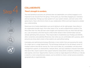 Step4
14
COLLABORATE
There’s strength in numbers.
The most beneficial outcomes are achieved when all stakeholders are actively engaged, so it’s
important to be inclusive from the get-go. At this point, you have likely engaged your coworkers
and tax leadership. Perhaps you have spoken to IT, your system vendors, and even some of the
global teams. Now is the time to check on your collaboration efforts and reach beyond to validate
your understanding.
Revisit your list of initial stakeholders sure you’re talking to all the right people. Have others in
the organisation provide input—from other areas of Tax, as well as departments outside of Tax.
More often than not, they will have some insights and experiences they can share that will help
you. Look at business units that may be a little further ahead in their transformation and are
already optimising their processes. They may be able to troubleshoot your findings and identify
other connections and potential efficiencies. Even when you are comfortable with a process, don’t
presume you know what is done or how systems are used without asking.
Leveraging and optimising technology effectively is more holistic than just assessing the needs
of a single user or a single department. The technology landscape for tax will always consist of
multiple systems that will be used by Tax. From source data, tax, consolidation, and document
management systems, to shared drives, network drives, and each individual computer hard-drive
that stores files. Expect systems that support Sarbanes-Oxley (SOX) compliance, workflows, time
and expense, and more. Opportunities may be as small as single-department efficiency or indicate
a need for a more comprehensive analysis, such as whether to move a certain process elsewhere,
geographically or organisationally.
 