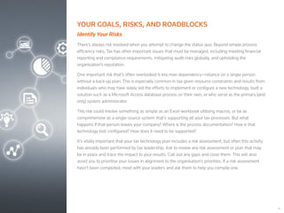 16
YOUR GOALS, RISKS, AND ROADBLOCKS
Identify Your Risks
There’s always risk involved when you attempt to change the status quo. Beyond simple process
efficiency risks, Tax has other important issues that must be managed, including meeting financial
reporting and compliance requirements, mitigating audit risks globally, and upholding the
organisation’s reputation.
One important risk that’s often overlooked is key man dependency—reliance on a single person
without a back-up plan. This is especially common in tax given resource constraints and results from
individuals who may have solely led the efforts to implement or configure a new technology, built a
solution such as a Microsoft Access database process on their own, or who serve as the primary (and
only) system administrator.
This risk could involve something as simple as an Excel workbook utilising macros, or be as
comprehensive as a single-source system that’s supporting all your tax processes. But what
happens if that person leaves your company? Where is the process documentation? How is that
technology tool configured? How does it need to be supported?
It’s vitally important that your tax technology plan includes a risk assessment, but often this activity
has already been performed by tax leadership. Ask to review any risk assessment or plan that may
be in place and trace the impact to your results. Call out any gaps and close them. This will also
assist you to prioritise your issues in alignment to the organisation’s priorities. If a risk assessment
hasn’t been completed, meet with your leaders and ask them to help you compile one.
 