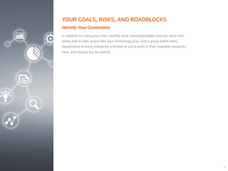 18
YOUR GOALS, RISKS, AND ROADBLOCKS
Identify Your Constraints
In addition to noting your risks, identify what could potentially hold you back from
being able to take action with your technology plan. Every group within every
department of every enterprise is limited at some point in their available resources,
time, and money, but be specific.
 