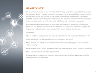 20
REALITY CHECK
We know there will always be new versions of the technology tools we’re using, and the frequency of
these updates is likely increasing. Moving to a new version may be a minor effort to ensure the system
has the latest security and bug fixes, or may involve comprehensive enhancements that require a
project to properly migrate the system and processes. It is important to remember that eventually the
versions of systems we’re currently using are at risk of becoming irrelevant or unsupported.
Announcements regarding systems are often made years in advance or may take you by surprise.
Either way, take the time now to evaluate and determine your policies around system upgrades and
engage your vendors to get the latest updates on the system roadmap and lifecycle.
Ask yourself:
• Do we want to be a beta adopter, fast follower, or late follower with every version that comes out?
• How will my policy on upgrades affect tax risks, constraints, and goals?
• How often will we upgrade to new versions and on what schedule? Every year? Every two years?
When and why?
• How will we approach system upgrades and who has ownership of the project to migrate the system?
• How will we collaborate with other departments?
Ensure your plan considers cross-training of team members and identifying support personnel for
every technology tool and system.
 