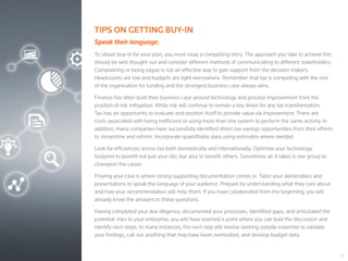 21
TIPS ON GETTING BUY-IN
Speak their language.
To obtain buy-in for your plan, you must relay a compelling story. The approach you take to achieve this
should be well thought out and consider different methods of communicating to different stakeholders.
Complaining or being vague is not an effective way to gain support from the decision makers.
Headcounts are low and budgets are tight everywhere. Remember that tax is competing with the rest
of the organisation for funding and the strongest business case always wins.
Finance has often built their business case around technology and process improvement from the
position of risk mitigation. While risk will continue to remain a key driver for any tax transformation,
Tax has an opportunity to evaluate and position itself to provide value via improvement. There are
costs associated with being inefficient or using more than one system to perform the same activity. In
addition, many companies have successfully identified direct tax savings opportunities from their efforts
to streamline and reform. Incorporate quantifiable data using estimates where needed.
Look for efficiencies across tax both domestically and internationally. Optimise your technology
footprint to benefit not just your silo, but also to benefit others. Sometimes all it takes is one group to
champion the cause.
Proving your case is where strong supporting documentation comes in. Tailor your deliverables and
presentations to speak the language of your audience. Prepare by understanding what they care about
and how your recommendation will help them. If you have collaborated from the beginning, you will
already know the answers to these questions.
Having completed your due diligence, documented your processes, identified gaps, and articulated the
potential risks to your enterprise, you will have reached a point where you can lead the discussion and
identify next steps. In many instances, the next step will involve seeking outside expertise to validate
your findings, call out anything that may have been overlooked, and develop budget data.
 