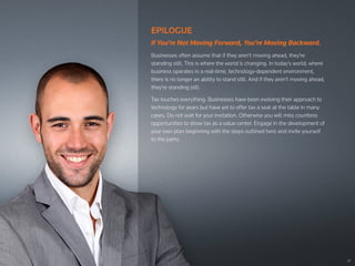 22
EPILOGUE
If You’re Not Moving Forward, You’re Moving Backward.
Businesses often assume that if they aren’t moving ahead, they’re
standing still. This is where the world is changing. In today’s world, where
business operates in a real-time, technology-dependent environment,
there is no longer an ability to stand still. And if they aren’t moving ahead,
they’re standing still.
Tax touches everything. Businesses have been evolving their approach to
technology for years but have yet to offer tax a seat at the table in many
cases. Do not wait for your invitation. Otherwise you will miss countless
opportunities to show tax as a value center. Engage in the development of
your own plan beginning with the steps outlined here and invite yourself
to the party.
 