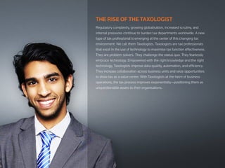 THE RISE OF THE TAXOLOGIST
Regulatory complexity, growing globalisation, increased scrutiny, and
internal pressures continue to burden tax departments worldwide. A new
type of tax professional is emerging at the center of this changing tax
environment: We call them Taxologists. Taxologists are tax professionals
that excel in the use of technology to maximise tax function effectiveness.
They are problem solvers. They challenge the status quo. They fearlessly
embrace technology. Empowered with the right knowledge and the right
technology, Taxologists improve data quality, automation, and efficiency.
They increase collaboration across business units and seize opportunities
to show tax as a value center. With Taxologists at the helm of business
operations, the tax process improves exponentially—positioning them as
unquestionable assets to their organisations.
 