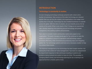 1
INTRODUCTION
Technology is constantly in motion.
An ever-changing technology landscape presents both a boon and a
burden to businesses. New versions of the latest technology are released
quicker than you can buy the original, and organisations must adapt more
quickly than in the past. Technology has also enabled businesses to explode
across the globe. With the click of a button, we can instantly access the far
corners of the world. What is one result of this? Change at an exponential
rate—thereby requiring more planning around technology and greater
transparency into existing systems and processes.
Tax is also in constant motion and touches nearly every aspect of an
organisation. The quick-changing landscape for Tax continues to raise the
stakes for companies to ensure its operations and technology support
processes effectively, while simultaneously producing value and mitigating
global risk. Tax technology systems and tools are a necessary enabler to help
tax achieve these results.
The historical management of tax technology has been largely reactive—not
necessarily in the context of “crisis management,” but more as a department-
by-department response to risks and issues resulting in systems and
problems being resolved one system or issue at a time. This paradigm is
changing (albeit slowly), and technology planning for tax is starting to be
approached from a holistic point of view.
 