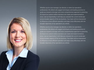 2
Whether you’re a tax manager, tax director, or other tax-operations
professional, this eBook will suggest techniques and leading practices to
guide you toward a stronger and more comprehensive approach to planning
for future tax systems before decisions are made and implementations
occur. Just as importantly, it will help you evaluate the current landscape
across broader aspects of the tax business. Your team will be empowered
to influence a more efficient operation and align more effectively with the
broader objectives of tax operations as a whole.
Whether you’re a tax manager, tax director, or other tax-operations
professional, this eBook will suggest techniques and leading practices to
guide you toward a stronger and more comprehensive approach to planning
for future tax systems before decisions are made and implementations
occur. Just as importantly, it will help you evaluate the current landscape
across broader aspects of the tax business. Your team will be empowered
to influence a more efficient operation and align more effectively with the
broader objectives of tax operations as a whole.
 