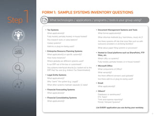 Step1 •	 Tax Systems
What application(s)?
Fully hosted, partially hosted, in-house hosted?
Any research tools or subscriptions?
Global systems?
Add-ins or plug-ins being used?
•	 Enterprise Resource Planning Systems
What application(s) or specific system(s)?
How many instances?
Where globally are different systems used?
Is our ERP out of the box or customized?
Any systems interfaced directly (i.e. bolted-on) to the
ERP that Tax uses (e.g. Indirect Tax Determination)
•	 Legal Entity Systems
What application(s)?
Who “owns” the system (e.g. Legal)?
What other systems maintain separate LE data?
•	 Financial Forecasting Systems
What application(s)?
•	 Financial Consolidating Systems
What application(s)?
•	 Document Management Systems and Tools
What formal application(s)?
What informal methods (e.g. hard drives, cloud, etc.)?
Are there systems off-site that store files such as with
outsource providers or archiving facilities?
What about paper filing systems or processes?
•	 Hosted or Cloud platforms such as SharePoint, FTP
Sites, etc.
Which URLs or systems?
Fully hosted, partially hosted, or in-house hosted?
•	 Microsoft Office
What components of Office?
What version(s)?
Are there different versions used globally?
Are there add-ins or plug-ins being used?
•	 Email
What application(s)?
•	 Others?
Databases or warehouses?
ETL Tools?
Time and expense reporting?
Portal / Intranet Systems?
List EVERY application you use during your workday.
What technologies / applications / programs / tools is your group using?
6
FORM 1: SAMPLE SYSTEMS INVENTORY QUESTIONS
 
