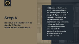 Step 4
Receive an Invitation to
Apply (ITA) for
Permanent Residence
IRCC send invitations to
apply to the candidates
with the highest scores in
the pool. If you are invited
to apply, you’ll have 60
days to submit your
application for permanent
residence. Only most
complete applications
that have all the
supporting documents
are processed in 6
months or less.
 