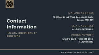 Contact
Information
For any questions or
concerns
100 King Street West, Toronto, Ontario,
Canada M5X 1C7
MAILING ADDRESS
info@amirismail.com
EMAIL ADDRESS
(416) 913 0230 - (647) 835 0660
(647) 729 8983
PHONE NUMBER
AMIR ISMAIL & ASSOCIATES 2020
 