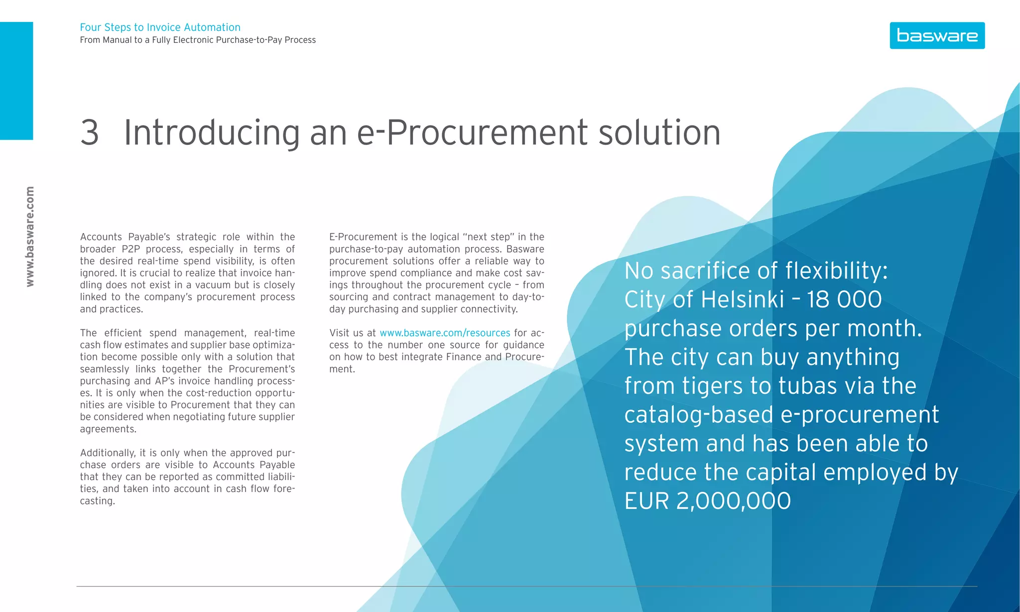 Four Steps to Invoice Automation
                  From Manual to a Fully Electronic Purchase-to-Pay Process




                  3 Introducing an e-Procurement solution
www.basware.com




                  Accounts Payable’s strategic role within the                E-Procurement is the logical “next step” in the
                  broader P2P process, especially in terms of                 purchase-to-pay automation process. Basware
                  the desired real-time spend visibility, is often            procurement solutions offer a reliable way to
                  ignored. It is crucial to realize that invoice han-
                  dling does not exist in a vacuum but is closely
                                                                              improve spend compliance and make cost sav-
                                                                              ings throughout the procurement cycle – from
                                                                                                                                No sacriﬁce of ﬂexibility:
                  linked to the company’s procurement process
                  and practices.
                                                                              sourcing and contract management to day-to-
                                                                              day purchasing and supplier connectivity.         City of Helsinki – 18 000
                  The efﬁcient spend management, real-time                    Visit us at www.basware.com/resources for ac-     purchase orders per month.
                  cash ﬂow estimates and supplier base optimiza-              cess to the number one source for guidance
                  tion become possible only with a solution that
                  seamlessly links together the Procurement’s
                                                                              on how to best integrate Finance and Procure-
                                                                              ment.
                                                                                                                                The city can buy anything
                  purchasing and AP’s invoice handling process-
                  es. It is only when the cost-reduction opportu-                                                               from tigers to tubas via the
                  nities are visible to Procurement that they can
                  be considered when negotiating future supplier
                  agreements.
                                                                                                                                catalog-based e-procurement
                  Additionally, it is only when the approved pur-                                                               system and has been able to
                  chase orders are visible to Accounts Payable
                  that they can be reported as committed liabili-                                                               reduce the capital employed by
                  ties, and taken into account in cash ﬂow fore-
                  casting.                                                                                                      EUR 2,000,000
 