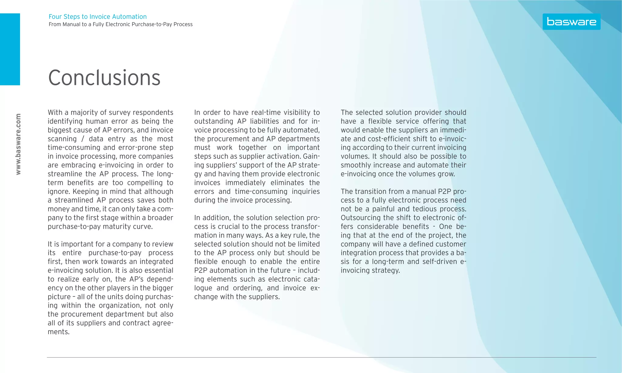 Four Steps to Invoice Automation
                  From Manual to a Fully Electronic Purchase-to-Pay Process




                  Conclusions
                  With a majority of survey respondents                       In order to have real-time visibility to   The selected solution provider should
www.basware.com




                  identifying human error as being the                        outstanding AP liabilities and for in-     have a ﬂexible service offering that
                  biggest cause of AP errors, and invoice                     voice processing to be fully automated,    would enable the suppliers an immedi-
                  scanning / data entry as the most                           the procurement and AP departments         ate and cost-efﬁcient shift to e-invoic-
                  time-consuming and error-prone step                         must work together on important            ing according to their current invoicing
                  in invoice processing, more companies                       steps such as supplier activation. Gain-   volumes. It should also be possible to
                  are embracing e-invoicing in order to                       ing suppliers’ support of the AP strate-   smoothly increase and automate their
                  streamline the AP process. The long-                        gy and having them provide electronic      e-invoicing once the volumes grow.
                  term beneﬁts are too compelling to                          invoices immediately eliminates the
                  ignore. Keeping in mind that although                       errors and time-consuming inquiries        The transition from a manual P2P pro-
                  a streamlined AP process saves both                         during the invoice processing.             cess to a fully electronic process need
                  money and time, it can only take a com-                                                                not be a painful and tedious process.
                  pany to the ﬁrst stage within a broader                     In addition, the solution selection pro-   Outsourcing the shift to electronic of-
                  purchase-to-pay maturity curve.                             cess is crucial to the process transfor-   fers considerable beneﬁts - One be-
                                                                              mation in many ways. As a key rule, the    ing that at the end of the project, the
                  It is important for a company to review                     selected solution should not be limited    company will have a deﬁned customer
                  its entire purchase-to-pay process                          to the AP process only but should be       integration process that provides a ba-
                  ﬁrst, then work towards an integrated                       ﬂexible enough to enable the entire        sis for a long-term and self-driven e-
                  e-invoicing solution. It is also essential                  P2P automation in the future – includ-     invoicing strategy.
                  to realize early on, the AP’s depend-                       ing elements such as electronic cata-
                  ency on the other players in the bigger                     logue and ordering, and invoice ex-
                  picture – all of the units doing purchas-                   change with the suppliers.
                  ing within the organization, not only
                  the procurement department but also
                  all of its suppliers and contract agree-
                  ments.
 