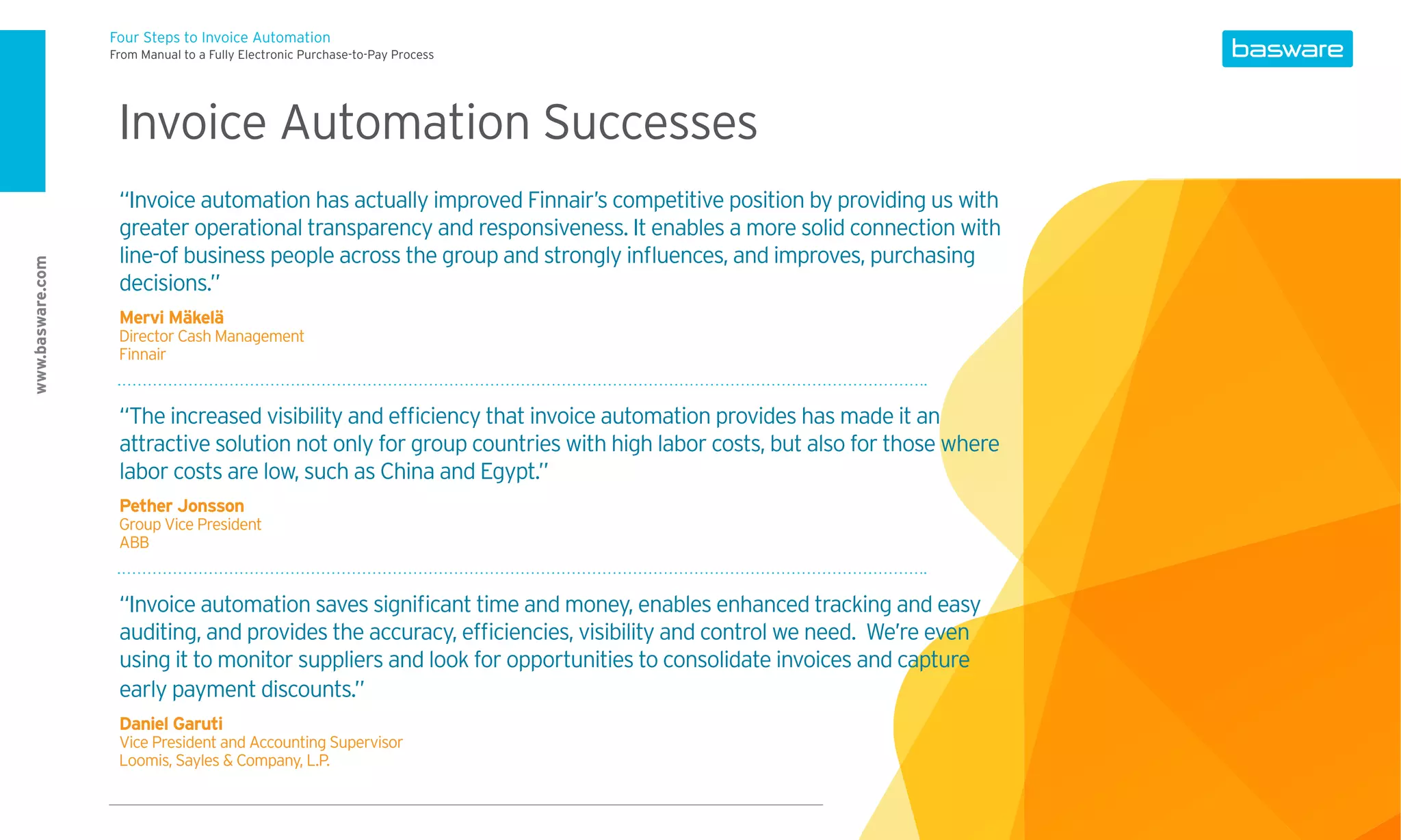 Four Steps to Invoice Automation
                  From Manual to a Fully Electronic Purchase-to-Pay Process




                   Invoice Automation Successes
                   “Invoice automation has actually improved Finnair’s competitive position by providing us with
                   greater operational transparency and responsiveness. It enables a more solid connection with
                   line-of business people across the group and strongly inﬂuences, and improves, purchasing
www.basware.com




                   decisions.”
                   Mervi Mäkelä
                   Director Cash Management
                   Finnair


                   “The increased visibility and efﬁciency that invoice automation provides has made it an
                   attractive solution not only for group countries with high labor costs, but also for those where
                   labor costs are low, such as China and Egypt.”
                   Pether Jonsson
                   Group Vice President
                   ABB


                   “Invoice automation saves signiﬁcant time and money, enables enhanced tracking and easy
                   auditing, and provides the accuracy, efﬁciencies, visibility and control we need. We’re even
                   using it to monitor suppliers and look for opportunities to consolidate invoices and capture
                   early payment discounts.”
                   Daniel Garuti
                   Vice President and Accounting Supervisor
                   Loomis, Sayles & Company, L.P.
 