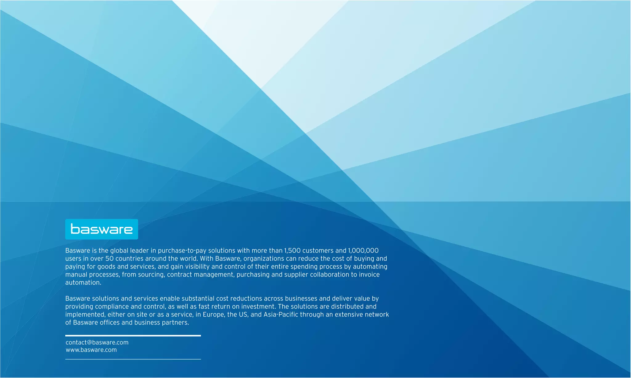 Basware is the global leader in purchase-to-pay solutions with more than 1,500 customers and 1,000,000
users in over 50 countries around the world. With Basware, organizations can reduce the cost of buying and
paying for goods and services, and gain visibility and control of their entire spending process by automating
manual processes, from sourcing, contract management, purchasing and supplier collaboration to invoice
automation.

Basware solutions and services enable substantial cost reductions across businesses and deliver value by
providing compliance and control, as well as fast return on investment. The solutions are distributed and
implemented, either on site or as a service, in Europe, the US, and Asia-Paciﬁc through an extensive network
of Basware ofﬁces and business partners.

contact@basware.com
www.basware.com
 