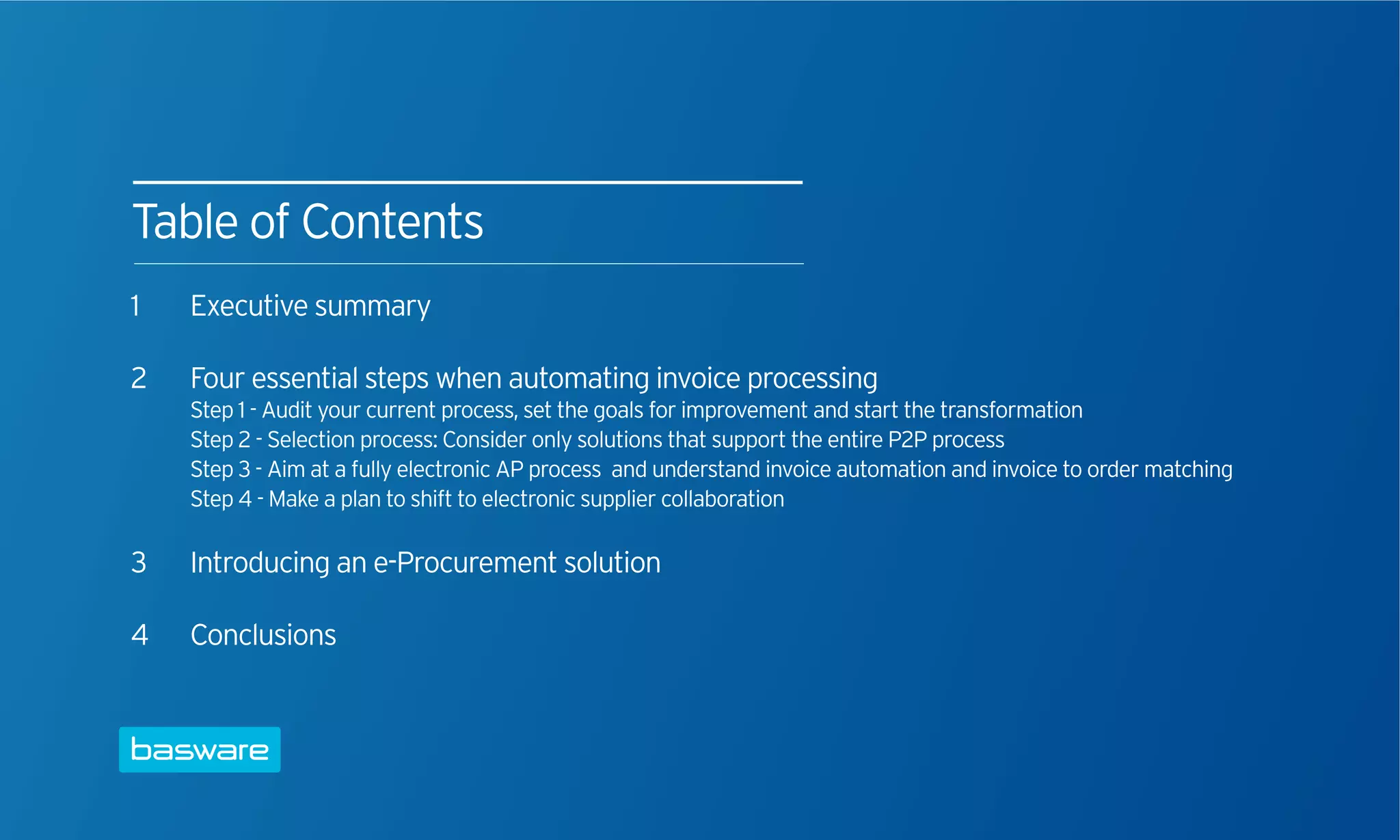 Table of Contents
1   Executive summary

2   Four essential steps when automating invoice processing
    Step 1 - Audit your current process, set the goals for improvement and start the transformation
    Step 2 - Selection process: Consider only solutions that support the entire P2P process
    Step 3 - Aim at a fully electronic AP process and understand invoice automation and invoice to order matching
    Step 4 - Make a plan to shift to electronic supplier collaboration

3   Introducing an e-Procurement solution

4   Conclusions
 